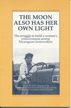 Image of "THE MOON ALSO HAS HER OWN LIGHT": The struggle to build a women's consciousness among Nicaraguan farmworkers.

This booklet is a collection of analyses and reflections by women who have worked with the Women's Secretariat of the Nicaraguan Association of Rural Workers (ATC) at the different stages of conception and implementation. "Ending the Myth of the Weaker Sex" (Ana Criquillon) provides the history of the women's program within the ATC. It identifies the need to incorporate women into agricultural jobs. Next, the article describes the three-stage project undertaken in 1983: a preliminary diagnosis that showed division of labor according to gender as the main obstacle confronting women; training of promoters through the organization of grassroots women's workshops; and a phase of action research. The article discusses the union's adoption of the resolutions that set forth women's demands and incorporation of the demands in collective agreements. "Linking Production and Reproduction: Popular Education in Action," based on an interview with Clara Murguialday, describes the publication, "Vamos," developed for use in workshops on work norms or standards. These sections of "Vamos" are highlighted: understanding work norms; defining problems; and searching for solutions. Photographs and text from the publication are provided. "Reflecting on the Process," based on an interview with Heliette Ehlers, addresses challenges facing the women's movement, lessons learned on how to organize women, and success in changing men's consciousness. (YLB)